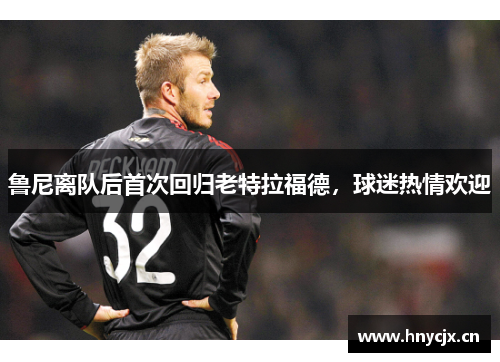 鲁尼离队后首次回归老特拉福德，球迷热情欢迎