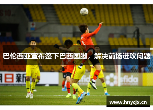 巴伦西亚宣布签下巴西国脚，解决前场进攻问题