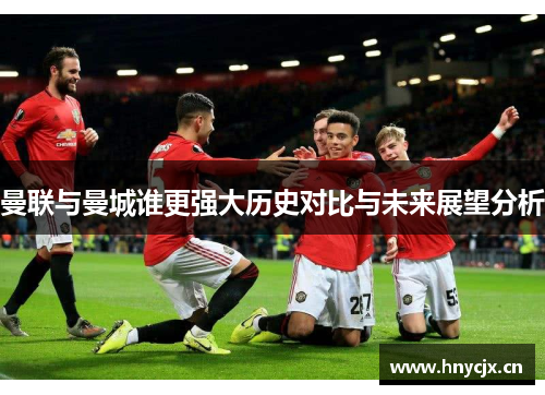 曼联与曼城谁更强大历史对比与未来展望分析