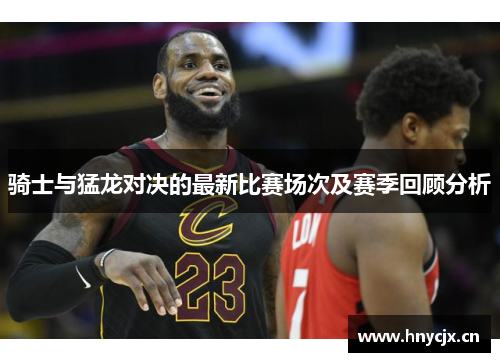 骑士与猛龙对决的最新比赛场次及赛季回顾分析