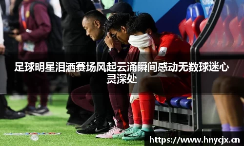 足球明星泪洒赛场风起云涌瞬间感动无数球迷心灵深处